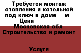 Требуется монтаж отопления и котельной под ключ в доме 100м › Цена ­ 140 000 - Московская обл. Строительство и ремонт » Услуги   